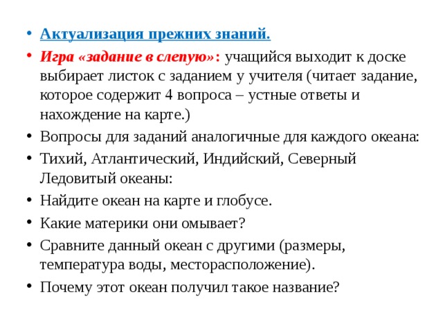 Актуализация прежних знаний. Игра «задание в слепую» : учащийся выходит к доске выбирает листок с заданием у учителя (читает задание, которое содержит 4 вопроса – устные ответы и нахождение на карте.) Вопросы для заданий аналогичные для каждого океана: Тихий, Атлантический, Индийский, Северный Ледовитый океаны: Найдите океан на карте и глобусе. Какие материки они омывает? Сравните данный океан с другими (размеры, температура воды, месторасположение). Почему этот океан получил такое название? 