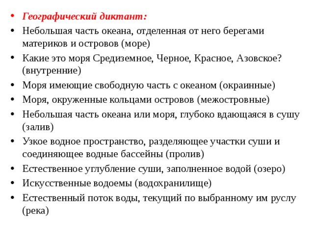 Географический диктант: Небольшая часть океана, отделенная от него берегами материков и островов (море) Какие это моря Средиземное, Черное, Красное, Азовское? (внутренние) Моря имеющие свободную часть с океаном (окраинные) Моря, окруженные кольцами островов (межостровные) Небольшая часть океана или моря, глубоко вдающаяся в сушу (залив) Узкое водное пространство, разделяющее участки суши и соединяющее водные бассейны (пролив) Естественное углубление суши, заполненное водой (озеро) Искусственные водоемы (водохранилище) Естественный поток воды, текущий по выбранному им руслу (река) 