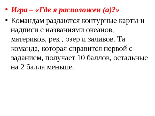 Игра – «Где я расположен (а)?» Командам раздаются контурные карты и надписи с названиями океанов, материков, рек , озер и заливов. Та команда, которая справится первой с заданием, получает 10 баллов, остальные на 2 балла меньше. 