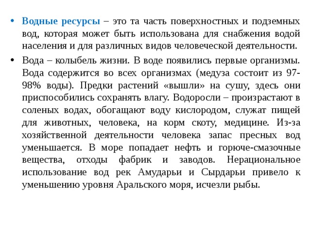 Водные ресурсы – это та часть поверхностных и подземных вод, которая может быть использована для снабжения водой населения и для различных видов человеческой деятельности. Вода – колыбель жизни. В воде появились первые организмы. Вода содержится во всех организмах (медуза состоит из 97-98% воды). Предки растений «вышли» на сушу, здесь они приспособились сохранять влагу. Водоросли – произрастают в соленых водах, обогащают воду кислородом, служат пищей для животных, человека, на корм скоту, медицине. Из-за хозяйственной деятельности человека запас пресных вод уменьшается. В море попадает нефть и горюче-смазочные вещества, отходы фабрик и заводов. Нерациональное использование вод рек Амударьи и Сырдарьи привело к уменьшению уровня Аральского моря, исчезли рыбы. 