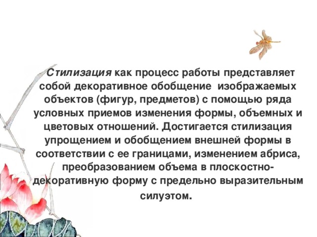 Стилизация  как процесс работы представляет собой декоративное обобщение  изображаемых объектов (фигур, предметов) с помощью ряда условных приемов изменения формы, объемных и цветовых отношений. Достигается стилизация упрощением и обобщением внешней формы в соответствии с ее границами, изменением абриса, преобразованием объема в плоскостно-декоративную форму с предельно выразительным силуэтом . 