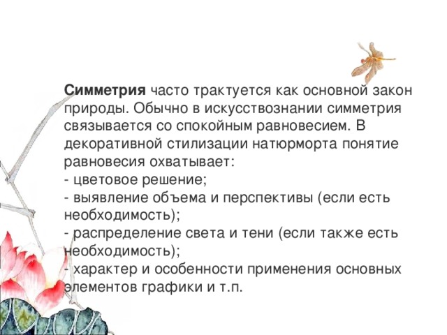 Симметрия  часто трактуется как основной закон природы. Обычно в искусствознании симметрия связывается со спокойным равновесием. В декоративной стилизации натюрморта понятие равновесия охватывает: - цветовое решение; - выявление объема и перспективы (если есть необходимость); - распределение света и тени (если также есть необходимость); - характер и особенности применения основных элементов графики и т.п. 