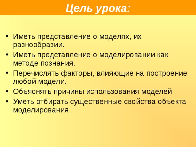 Цель урока: Иметь представление о моделях, их разнообразии. Иметь представление о моделировании как методе познания. Перечислять факторы, влияющие на построение любой модели. Объяснять причины использования моделей Уметь отбирать существенные свойства объекта моделирования. 