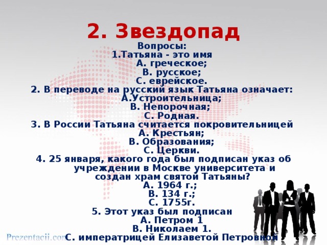 2. Звездопад Вопросы: 1.Татьяна - это имя А. греческое; В. русское; С. еврейское. 2. В переводе на русский язык Татьяна означает: А.Устроительница; В. Непорочная; С. Родная. 3. В России Татьяна считается покровительницей А. Крестьян; В. Образования; С. Церкви. 4. 25 января, какого года был подписан указ об учреждении в Москве университета и  создан храм святой Татьяны? А. 1964 г.; В. 134 г.; С. 1755г. 5. Этот указ был подписан А. Петром 1 В. Николаем 1. С. императрицей Елизаветой Петровной 