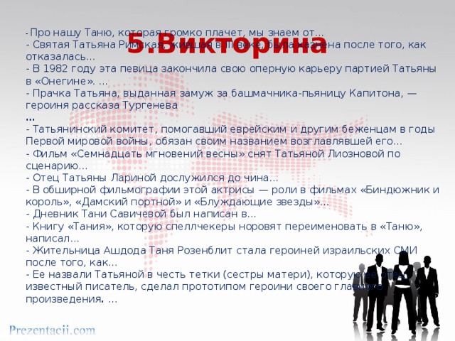 5.Викторина - Про нашу Таню, которая громко плачет, мы знаем от… - Святая Татьяна Римская, жившая в III веке, была казнена после того, как отказалась… - В 1982 году эта певица закончила свою оперную карьеру партией Татьяны в «Онегине». … - Прачка Татьяна, выданная замуж за башмачника-пьяницу Капитона, — героиня рассказа Тургенева … - Татьянинский комитет, помогавший еврейским и другим беженцам в годы Первой мировой войны, обязан своим названием возглавлявшей его… - Фильм «Семнадцать мгновений весны» снят Татьяной Лиозновой по сценарию… - Отец Татьяны Лариной дослужился до чина… - В обширной фильмографии этой актрисы — роли в фильмах «Биндюжник и король», «Дамский портной» и «Блуждающие звезды»… - Дневник Тани Савичевой был написан в… - Книгу «Тания», которую спеллчекеры норовят переименовать в «Таню», написал… - Жительница Ашдода Таня Розенблит стала героиней израильских СМИ после того, как… - Ее назвали Татьяной в честь тетки (сестры матери), которую ее отец, известный писатель, сделал прототипом героини своего главного произведения . … 