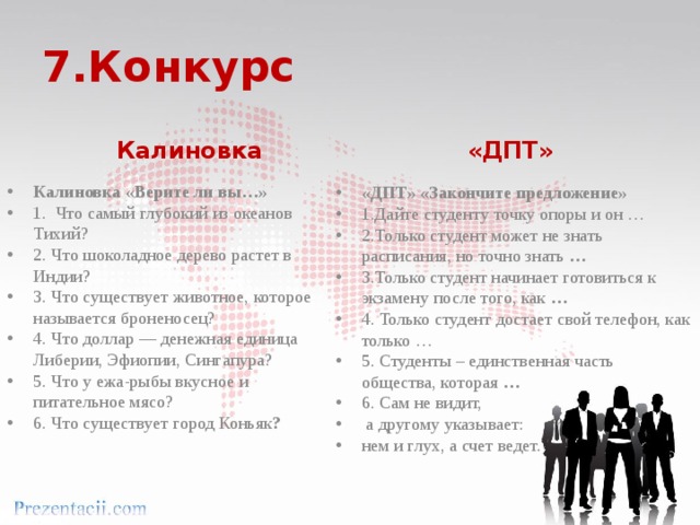 7.Конкурс Калиновка «ДПТ» Калиновка «Верите ли вы…» 1. Что самый глубокий из океанов Тихий? 2. Что шоколадное дерево растет в Индии? 3. Что существует животное, которое называется броненосец? 4. Что доллар — денежная единица Либерии, Эфиопии, Сингапура? 5. Что у ежа-рыбы вкусное и питательное мясо? 6. Что существует город Коньяк ? «ДПТ» «Закончите предложение» 1.Дайте студенту точку опоры и он … 2.Только студент может не знать расписания, но точно знать … 3.Только студент начинает готовиться к экзамену после того, как … 4. Только студент достает свой телефон, как только … 5. Студенты – единственная часть общества, которая … 6. Сам не видит,  а другому указывает: нем и глух, а счет ведет. 