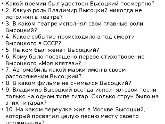 Какой премии был удостоен Высоцкий посмертно? 2. Какую роль Владимир Высоцкий никогда не исполнял в театре? 3. В каком театре исполнял свои главные роли Высоцкий? 4. Какое событие происходило в год смерти Высоцкого в СССР? 5. На ком был женат Высоцкий? 6. Кому было посвящено первое стихотворение Высоцкого «Моя клятва»? 7. Автомобиль какой марки имел в своем распоряжении Высоцкий? 8. В каком фильме не снимался Высоцкий? 9. Владимир Высоцкий всегда исполнял свои песни только на одном типе гитар. Сколько струн было на этих гитарах? 10. На каком переулке жил в Москве Высоцкий, который посвятил целую песню месту своего проживания? 10.Викторина «В.С.Высоцкий» 