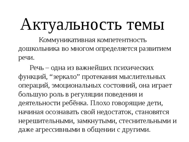  Актуальность темы  Коммуникативная компетентность дошкольника во многом определяется развитием речи.  Речь – одна из важнейших психических функций, “зеркало” протекания мыслительных операций, эмоциональных состояний, она играет большую роль в регуляции поведения и деятельности ребёнка. Плохо говорящие дети, начиная осознавать свой недостаток, становятся нерешительными, замкнутыми, стеснительными и даже агрессивными в общении с другими. 