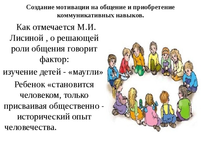 Создание мотивации на общение и приобретение коммуникативных навыков.    Как отмечается М.И. Лисиной , о решающей роли общения говорит фактор: изучение детей - «маугли» Ребенок «становится человеком, только присваивая общественно - исторический опыт человечества. 