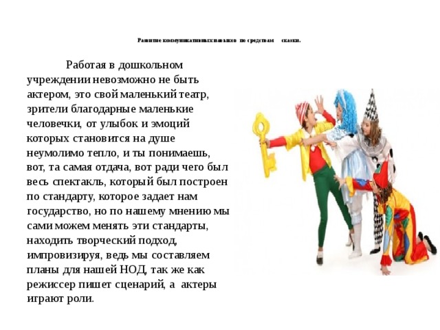    Развитие коммуникативных навыков по средствам сказки.       Работая в дошкольном учреждении невозможно не быть актером, это свой маленький театр, зрители благодарные маленькие человечки, от улыбок и эмоций которых становится на душе неумолимо тепло, и ты понимаешь, вот, та самая отдача, вот ради чего был весь спектакль, который был построен по стандарту, которое задает нам государство, но по нашему мнению мы сами можем менять эти стандарты, находить творческий подход, импровизируя, ведь мы составляем планы для нашей НОД, так же как режиссер пишет сценарий, а актеры играют роли. 