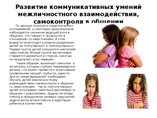  Развитие коммуникативных умений межличностного взаимодействия, самоконтроля в общении    По данным психолого-педагогических исследований, у некоторых дошкольников наблюдается снижение ведущей роли в общении, что говорит о трудностях в отношениях со сверстниками. В этом возрасте происходит условное разделение детей на «популярных» и «непопулярных». Первая группа детей пользуется симпатией сверстников. Вторая группа застенчивые, стараются держаться в стороне, никогда не предлагают игру первыми.  Таким образам, возникает симпатии и антипатии, которые глубоко переживаются детьми, что может привести к агрессивным проявлениям эмоций: грубости, завести. Для их предотвращения необходимо обучать детей межличностному взаимодействию самоконтролю в общении со сверстниками. Часть «непопулярных» детей испытывают заметный дискомфорт в общении с ровесниками. Задача логопеда-помочь в преодолении речевых нарушений, задача воспитателя-помочь в адаптации ребенка в коллективе. 