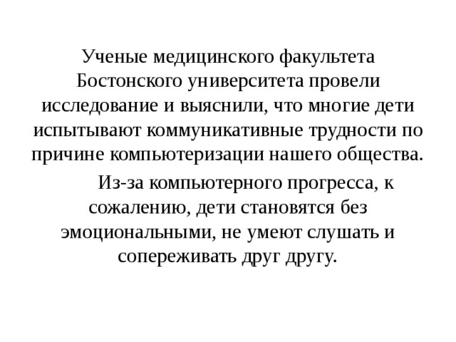 Ученые медицинского факультета Бостонского университета провели исследование и выяснили, что многие дети испытывают коммуникативные трудности по причине компьютеризации нашего общества.  Из-за компьютерного прогресса, к сожалению, дети становятся без эмоциональными, не умеют слушать и сопереживать друг другу. 