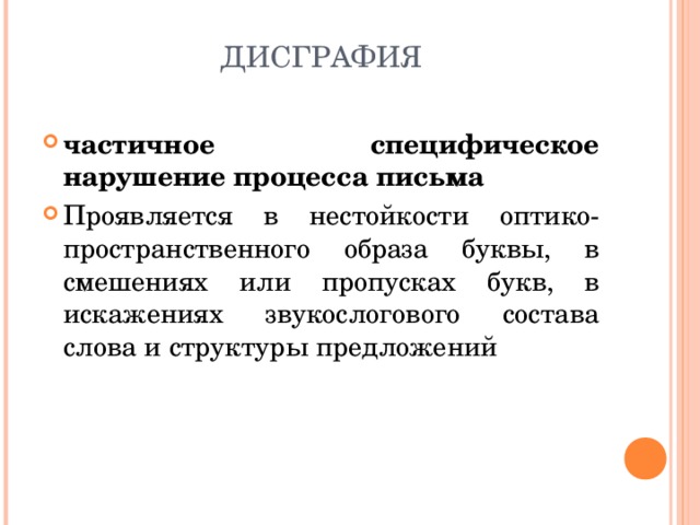 ДИСГРАФИЯ частичное специфическое нарушение процесса письма Проявляется в нестойкости оптико-пространственного образа буквы, в смешениях или пропусках букв, в искажениях звукослогового состава слова и структуры предложений 