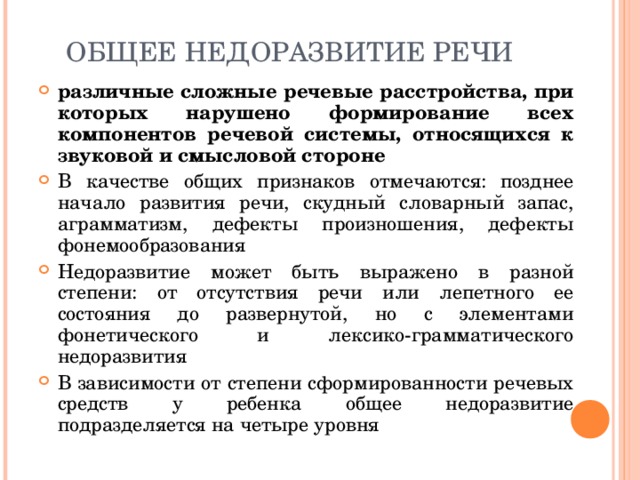 ОБЩЕЕ НЕДОРАЗВИТИЕ РЕЧИ различные сложные речевые расстройства, при которых нарушено формирование всех компонентов речевой системы, относящихся к звуковой и смысловой стороне В качестве общих признаков отмечаются: позднее начало развития речи, скудный словарный запас, аграмматизм, дефекты произношения, дефекты фонемообразования Недоразвитие может быть выражено в разной степени: от отсутствия речи или лепетного ее состояния до развернутой, но с элементами фонетического и лексико-грамматического недоразвития В зависимости от степени сформированности речевых средств у ребенка общее недоразвитие подразделяется на четыре уровня  
