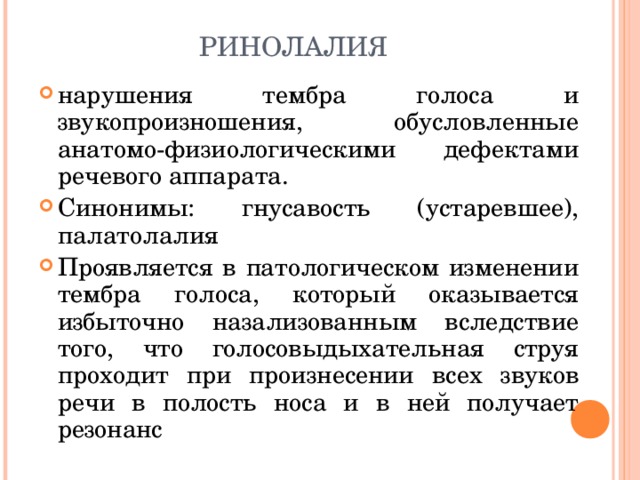 РИНОЛАЛИЯ нарушения тембра голоса и звукопроизношения, обусловленные анатомо-физиологическими дефектами речевого аппарата. Синонимы: гнусавость (устаревшее), палатолалия Проявляется в патологическом изменении тембра голоса, который оказывается избыточно назализованным вследствие того, что голосовыдыхательная струя проходит при произнесении всех звуков речи в полость носа и в ней получает резонанс   