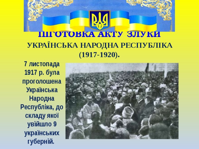 ПІГОТОВКА АКТУ ЗЛУКИ   УКРАЇНСЬКА НАРОДНА РЕСПУБЛІКА (1917-1920). 7 листопада 1917 р. була проголошена Українська Народна Республіка, до складу якої увійшло 9 українських губерній.  