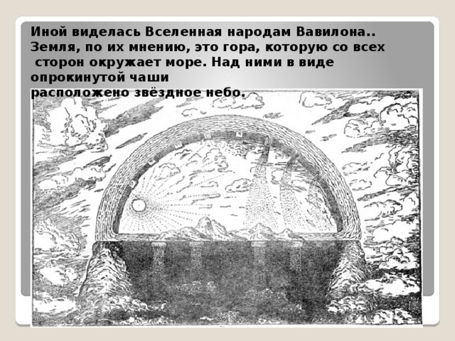 Иной виделась Вселенная народам Вавилона.. Земля, по их мнению, это гора, которую со всех  сторон окружает море. Над ними в виде опрокинутой чаши расположено звёздное небо. 