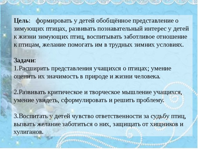 Цель : формировать у детей обобщённое представление о зимующих птицах, развивать познавательный интерес у детей к жизни зимующих птиц, воспитывать заботливое отношение к птицам, желание помогать им в трудных зимних условиях. Задачи : 1.Расширить представления учащихся о птицах; умение оценить их значимость в природе и жизни человека. 2.Развивать критическое и творческое мышление учащихся, умение увидеть, сформулировать и решить проблему. 3.Воспитать у детей чувство ответственности за судьбу птиц, вызвать желание заботиться о них, защищать от хищников и хулиганов. 