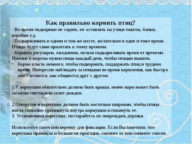 Как правильно кормить птиц? - Во время подкормки не сорить, не оставлять на улице пакеты, банки, коробки т.д. - Подкармливать в одном и том же месте, желательно в одно и тоже время. Птицы будут сами прилетать к этому времени. - Кормить регулярно, ежедневно, нельзя подкармливать время от времени. Именно в морозы нужна пища каждый день, чтобы птицам выжить. Корма класть немного, чтобы подкормить, поддержать птиц в трудное время. Интересно наблюдать за птицами во время кормления, как быстро они слетаются, как общаются друг с другом. 1.У кормушки обязательно должна быть крыша, иначе корм может быть засыпан снегом или залит дождем. 2.Отверстие в кормушке должно быть настолько широким, чтобы птица могла спокойно проникнуть внутрь кормушки и покинуть ее. 3. Устанавливая кормушку, постарайтесь не повреждать деревья. Используйте скотч или веревку для фиксации. Если Вы заметили, что кормушка промокла и больше не пригодна, смените ее или снимите совсем. 
