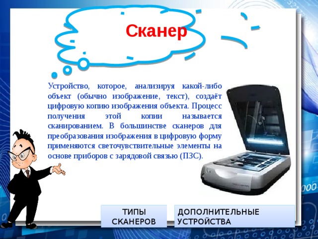 Сканер  Устройство, которое, анализируя какой-либо объект (обычно изображение, текст), создаёт цифровую копию изображения объекта. Процесс получения этой копии называется сканированием. В большинстве сканеров для преобразования изображения в цифровую форму применяются светочувствительные элементы на основе приборов с зарядовой связью (ПЗС). ДОПОЛНИТЕЛЬНЫЕ УСТРОЙСТВА ТИПЫ СКАНЕРОВ 