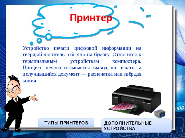 Принтер  Устройство печати цифровой информации на твёрдый носитель, обычно на бумагу. Относится к терминальным устройствам компьютера.  Процесс печати называется вывод на печать, а получившийся документ — распечатка или твёрдая копия. ДОПОЛНИТЕЛЬНЫЕ УСТРОЙСТВА ТИПЫ ПРИНТЕРОВ 