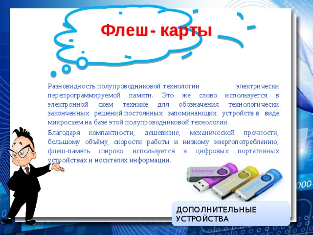 Флеш- карты Разновидность полупроводниковой технологии электрически перепрограммируемой памяти. Это же слово используется в электронной схем технике для обозначения технологически законченных решений постоянных запоминающих устройств в виде микросхем на базе этой полупроводниковой технологии. Благодаря компактности, дешевизне, механической прочности, большому объёму, скорости работы и низкому энергопотреблению, флеш-память широко используется в цифровых портативных устройствах и носителях информации . ДОПОЛНИТЕЛЬНЫЕ УСТРОЙСТВА 