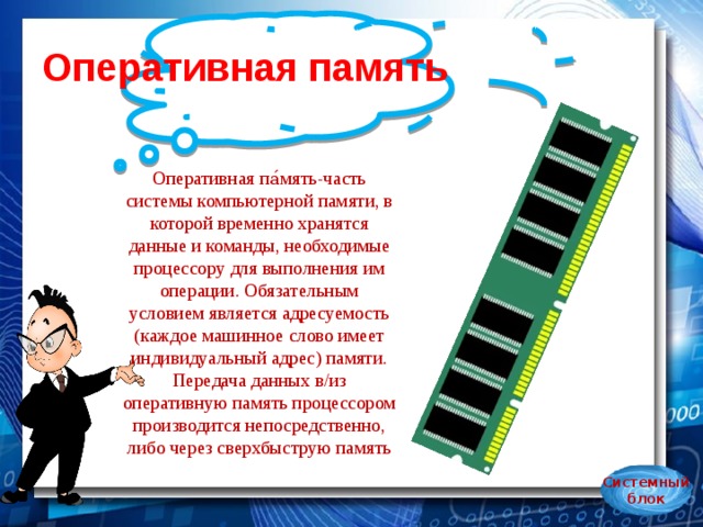 Оперативная память Оперативная па́мять-часть системы компьютерной памяти, в которой временно хранятся данные и команды, необходимые процессору для выполнения им операции. Обязательным условием является адресуемость (каждое машинное слово имеет индивидуальный адрес) памяти. Передача данных в/из оперативную память процессором производится непосредственно, либо через сверхбыструю память Системный блок 