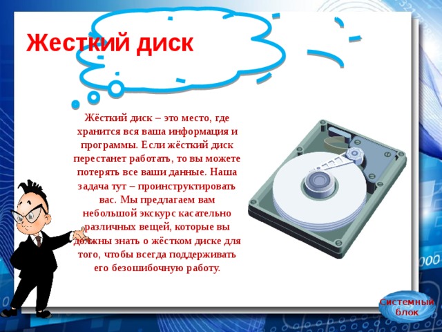 Жесткий диск Жёсткий диск – это место, где хранится вся ваша информация и программы. Если жёсткий диск перестанет работать, то вы можете потерять все ваши данные. Наша задача тут – проинструктировать вас. Мы предлагаем вам небольшой экскурс касательно различных вещей, которые вы должны знать о жёстком диске для того, чтобы всегда поддерживать его безошибочную работу.   Системный блок 