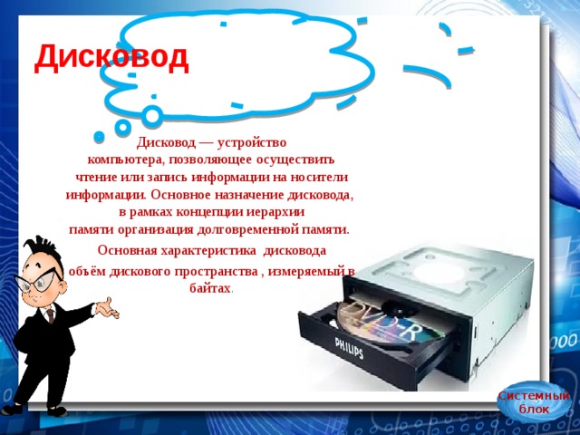 Дисковод Дисковод — устройство компьютера, позволяющее осуществить чтение или запись информации на носители информации. Основное назначение дисковода, в рамках концепции иерархии памяти организация долговременной памяти.  Основная характеристика  дисковода объём дискового пространства , измеряемый в байтах . Системный блок 