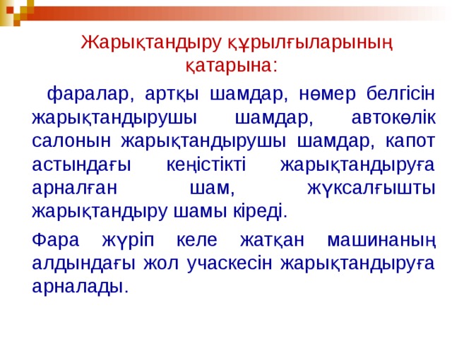    Жарықтандыру құрылғыларының қатарына:  фаралар, артқы шамдар, нөмер белгісін жарықтандырушы шамдар, автокөлік салонын жарықтандырушы шамдар, капот астындағы кеңістікті жарықтандыруға арналған шам, жүксалғышты жарықтандыру шамы кіреді.   Фара жүріп келе жатқан машинаның алдындағы жол учаскесін жарықтандыруға арналады.  