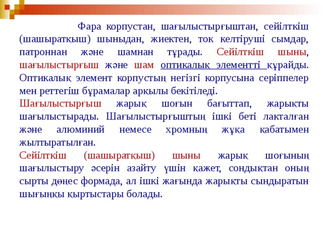  Фара корпустан, шағылыстырғыштан, сейілткіш (шашыратқыш) шыныдан, жиектен, ток келтіруші сымдар, патроннан және шамнан тұрады. Сейілткіш шыны , шағылыстырғыш және шам  оптикалық элементті құрайды. Оптикалық элемент корпустың негізгі корпусына серіппелер мен реттегіш бұрамалар арқылы бекітіледі. Шағылыстырғыш жарық шоғын бағыттап, жарықты шағылыстырады. Шағылыстырғыштың ішкі беті лакталған және алюминий немесе хромның жұқа қабатымен жылтыратылған. Сейілткіш (шашыратқыш) шыны жарық шоғының шағылыстыру әсерін азайту үшін қажет, сондықтан оның сырты дөңес формада, ал ішкі жағында жарықты сындыратын шығыңқы қыртыстары болады.  