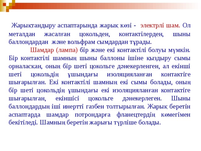  Жарықтандыру аспаптарында жарық көзі - электрлі шам. Ол металдан жасалған цокольден, контактілерден, шыны баллондардан және вольфрам сымдардан тұрады.  Шамдар (лампа) бір және екі контактілі болуы мүмкін. Бір контактілі шамның шыны баллоны ішіне қыздыру сымы орналасқан, оның бір шеті цокольге дәнекерленген, ал екінші шеті цокольдің ұшындағы изоляцияланған контактіге шығарылған. Екі контактілі шамның екі сымы болады, оның бір шеті цокольдің ұшындағы екі изоляцияланған контактіге шығарылған, екіншісі цокольге дәнекерлеген. Шыны баллондардың іші инертті газбен толтырылған. Жарық беретін аспаптарда шамдар потрондарға фланецтердің көмегімен бекітіледі. Шамның беретін жарығы түрліше болады.  