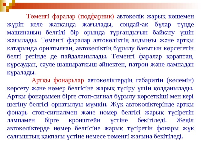  Төменгі фаралар (подфарник) автокөлік жарық көшемен жүріп келе жатқанда жағылады, сондай-ақ бұлар түнде машинаның белгілі бір орында тұрғандығын байқату үшін жағылады. Төменгі фаралар автокөліктің алдыңғы және артқы қатарында орнатылған, автокөліктің бұрылу бағытын көрсететін белгі ретінде де пайдаланылады. Төменгі фаралар қораптан, құрсаудан, сәуле шашыратқыш әйнектен, патрон және лампадан құралады.  Артқы фонарьлар автокөліктердің габаритін (көлемін) көрсету және нөмер белгісіне жарық түсіру үшін қолданылады. Артқы фонарымен бірге стоп-сигнал бұрылу көрсеткіші мен кері шегіну белгісі орнатылуы мүмкін. Жүк автокөліктерінде артқы фонарь стоп-сигналмен және нөмер белгісі жарық түсіретін лампамен бірге кронштейн үстіне бекітіледі. Жеңіл автокөліктерде нөмер белгісіне жарық түсіретін фонары жүк салғыштың қақпағы үстіне немесе төменгі жағына бекітіледі.  
