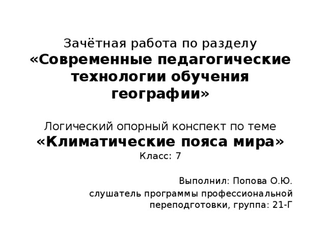 Зачётная работа по разделу  «Современные педагогические технологии обучения географии»   Логический опорный конспект по теме  «Климатические пояса мира»  Класс: 7 Выполнил: Попова О.Ю. слушатель программы профессиональной переподготовки, группа: 21-Г 