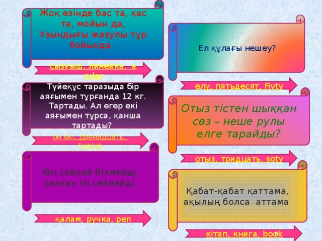 Жоқ өзінде бас та, қас та, мойын да,  Ұзындығы жазулы тұр бойында. Ел құлағы нешеу? сызғыш, линейка, a ruler Түйеқұс таразыда бір аяғымен тұрғанда 12 кг. Тартады. Ал егер екі аяғымен тұрса, қанша тартады? елу, пятьдесят, Fivty Отыз тістен шыққан сөз – неше рулы елге тарайды? он екі, двенадцать, tweive Өзі сөйлей білмейді, салған ізі сөйлейді. отыз, тридцать, soty Қабат-қабат қаттама, ақылың болса аттама қалам, ручка, pen кітап, книга, book 8 
