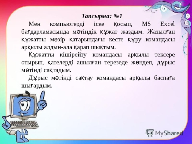 Тапсырма: №1 Мен компьютерді іске қосып, MS Excel бағдарламасында мәтіндік құжат жаздым. Жазылған құжатты мәзір қатарындағы кесте құру командасы арқылы алдын-ала қарап шықтым. Құжатты кішірейту командасы арқылы тексере отырып, қателерді ашылған терезеде жөндеп, дұрыс мәтінді сақтадым. Дұрыс мәтінді сақтау командасы арқылы баспаға шығардым. 
