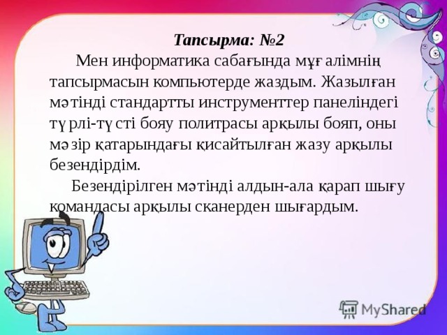 Тапсырма: №2  Мен информатика сабағында мұғалімнің тапсырмасын компьютерде жаздым. Жазылған мәтінді стандартты инструменттер панеліндегі түрлі-түсті бояу политрасы арқылы бояп, оны мәзір қатарындағы қисайтылған жазу арқылы безендірдім.  Безендірілген мәтінді алдын-ала қарап шығу командасы арқылы сканерден шығардым. 