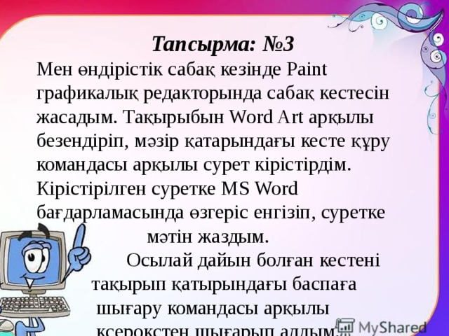 Тапсырма: №3 Мен өндірістік сабақ кезінде Paint графикалық редакторында сабақ кестесін жасадым. Тақырыбын Word Art арқылы безендіріп, мәзір қатарындағы кесте құру командасы арқылы сурет кірістірдім. Кірістірілген суретке MS Word бағдарламасында өзгеріс енгізіп, суретке  мәтін жаздым.  Осылай дайын болған кестені  тақырып қатырындағы баспаға  шығару командасы арқылы  ксерокстен шығарып алдым. 
