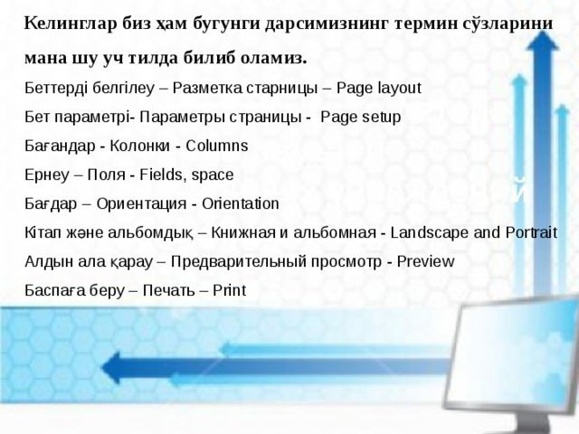 Келинглар биз ҳам бугунги дарсимизнинг термин сўзларини мана шу уч тилда билиб оламиз. Беттерді белгілеу – Разметка старницы – Page layout  Бет параметрі- Параметры страницы -  Page setup  Бағандар - Колонки - Columns  Ернеу – Поля - Fields, space  Бағдар – Ориентация - Orientation  Кітап және альбомдық – Книжная и альбомная - Landscape and Portrait  Алдын ала қарау – Предварительный просмотр - Preview  Баспаға беру – Печать – Print 