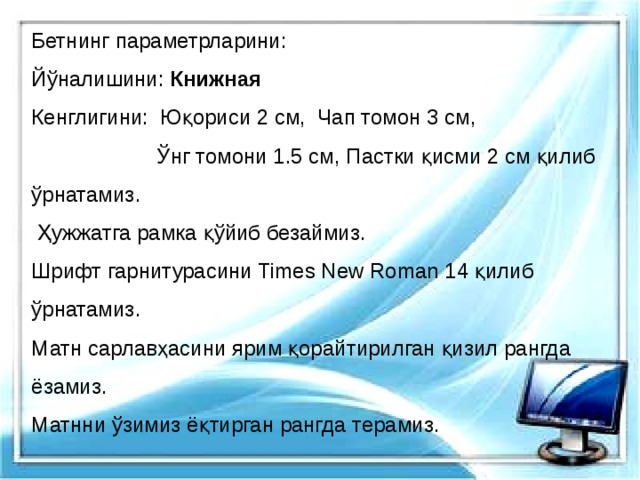 Бетнинг параметрларини: Йўналишини: Книжная Кенглигини: Юқориси 2 см, Чап томон 3 см,  Ўнг томони 1.5 см, Пастки қисми 2 см қилиб ўрнатамиз.  Ҳужжатга рамка қўйиб безаймиз. Шрифт гарнитурасини Times New Roman 14 қилиб ўрнатамиз. Матн сарлавҳасини ярим қорайтирилган қизил рангда ёзамиз. Матнни ўзимиз ёқтирган рангда терамиз. 