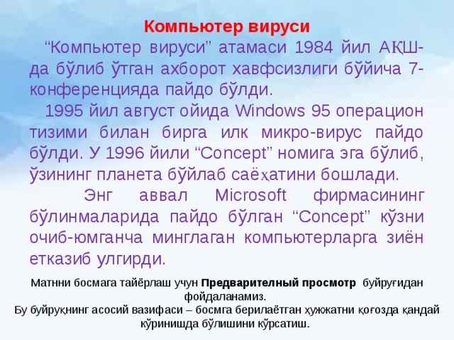 Компьютер вируси  “ Компьютер вируси” атамаси 1984 йил АҚШ-да бўлиб ўтган ахборот хавфсизлиги бўйича 7-конференцияда пайдо бўлди.  1995 йил август ойида Windows 95 операцион тизими билан бирга илк микро-вирус пайдо бўлди. У 1996 йили “Concept” номига эга бўлиб, ўзининг планета бўйлаб саёҳатини бошлади.  Энг аввал Microsoft фирмасининг бўлинмаларида пайдо бўлган “Concept” кўзни очиб-юмганча минглаган компьютерларга зиён етказиб улгирди. Матнни босмага тайёрлаш учун Предварителный просмотр буйруғидан фойдаланамиз. Бу буйруқнинг асосий вазифаси – босмга берилаётган ҳужжатни қоғозда қандай кўринишда бўлишини кўрсатиш. 