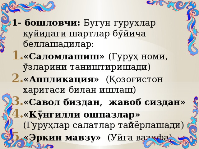 1- бошловчи: Бугун гуруҳлар қуйидаги шартлар бўйича беллашадилар: «Саломлашиш» (Гуруҳ номи, ўзларини таништиришади) «Аппликация» (Қозоғистон харитаси билан ишлаш) «Савол биздан, жавоб сиздан» «Кўнгилли ошпазлар» (Гуруҳлар салатлар тайёрлашади) «Эркин мавзу» (Уйга вазифа) 