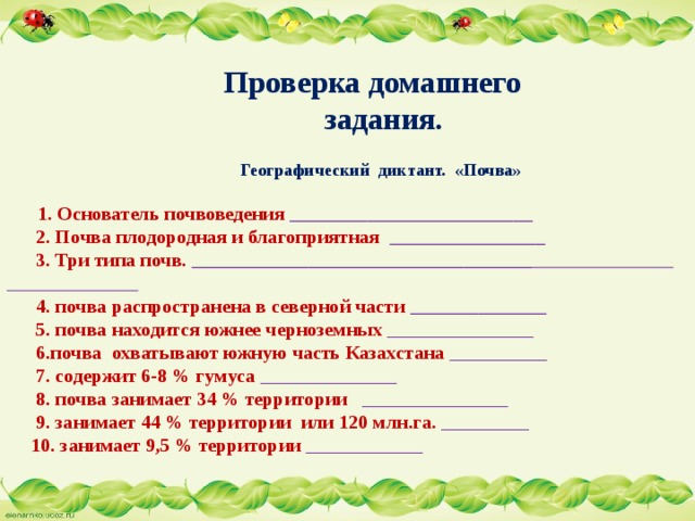    Проверка домашнего  задания.     Географический диктант. «Почва»   1. Основатель почвоведения _________________________  2. Почва плодородная и благоприятная ________________  3. Три типа почв. ___________________________________   4. почва распространена в северной части ______________  5. почва находится южнее черноземных _______________  6.почва охватывают южную часть Казахстана __________  7. содержит 6-8 % гумуса ______________  8. почва занимает 34 % территории _______________  9. занимает 44 % территории или 120 млн.га. _________  10. занимает 9,5 % территории ____________    