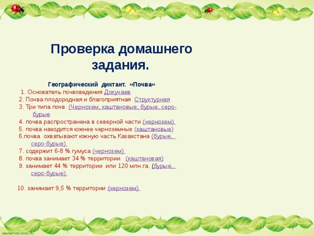     Проверка домашнего   задания.     Географический диктант. «Почва»  1. Основатель почвоведения Докучаев  2. Почва плодородная и благоприятная Структурная  3. Три типа почв. (Чернозем, каштановые, бурые, серо-   бурые   4. почва распространена в северной части (чернозем)  5. почва находится южнее черноземных ( каштановые )  6.почва охватывают южную часть Казахстана (бурые,   серо-бурые)  7. содержит 6-8 % гумуса (чернозем)  8. почва занимает 34 % территории (каштановая)  9. занимает 44 % территории или 120 млн.га. ( бурые,   серо-бурые)   10. занимает 9,5 % территории (чернозем)      