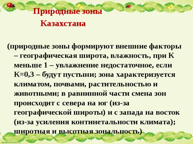  Природные зоны  Казахстана (природные зоны формируют внешние факторы – географическая широта, влажность, при К меньше 1 – увлажнение недостаточное, если К=0,3 – будут пустыни; зона характеризуется климатом, почвами, растительностью и животными; в равнинной части смена зон происходит с севера на юг (из-за географической широты) и с запада на восток (из-за усиления континетальности климата); широтная и высотная зональность) 