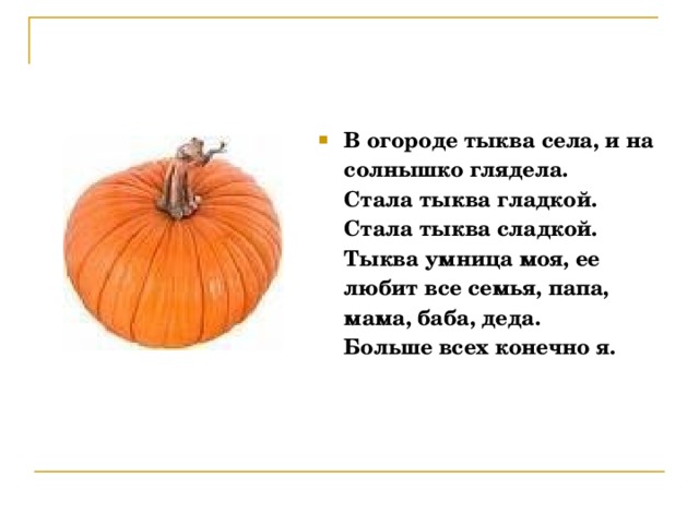 В огороде тыква села, и на солнышко глядела.  Стала тыква гладкой. Стала тыква сладкой.  Тыква умница моя, ее любит все семья, папа, мама, баба, деда.  Больше всех конечно я. 