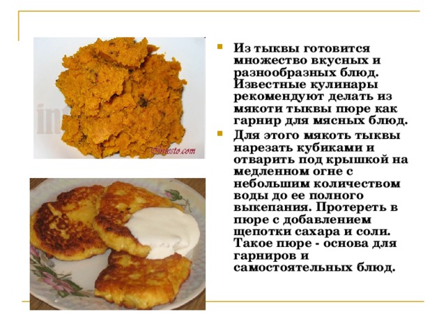 Из тыквы готовится множество вкусных и разнообразных блюд. Известные кулинары рекомендуют делать из мякоти тыквы пюре как гарнир для мясных блюд. Для этого мякоть тыквы нарезать кубиками и отварить под крышкой на медленном огне с небольшим количеством воды до ее полного выкепания. Протереть в пюре с добавлением щепотки сахара и соли. Такое пюре - основа для гарниров и самостоятельных блюд. 