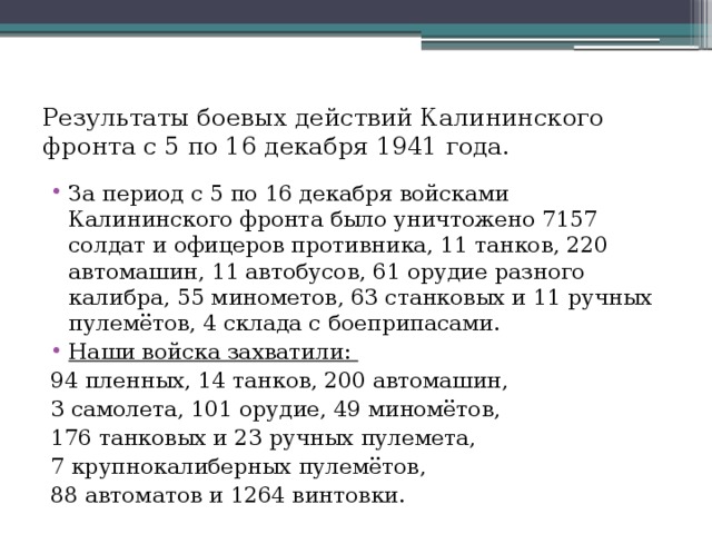 Результаты боевых действий Калининского фронта с 5 по 16 декабря 1941 года. За период с 5 по 16 декабря войсками Калининского фронта было уничтожено 7157 солдат и офицеров противника, 11 танков, 220 автомашин, 11 автобусов, 61 орудие разного калибра, 55 минометов, 63 станковых и 11 ручных пулемётов, 4 склада с боеприпасами. Наши войска захватили: 94 пленных, 14 танков, 200 автомашин, 3 самолета, 101 орудие, 49 миномётов, 176 танковых и 23 ручных пулемета, 7 крупнокалиберных пулемётов, 88 автоматов и 1264 винтовки.