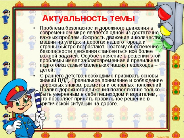 Актуальность темы Проблема безопасности дорожного движения в современном мире является одной из достаточно важных проблем. Скорость движения и количество машин на улицах и дорогах нашего города и страны быстро возрастают. Поэтому обеспечение безопасности движения становиться всё более важной задачей. Особое значение в решении этой проблемы имеет заблаговременная и правильная подготовка самых маленьких наших пешеходов – детей. С раннего детства необходимо прививать основы знаний ПДД. Правильное понимание и соблюдение дорожных знаков, разметки и основных положений Правил дорожного движения позволяют не только быть уверенным в себе пешеходом и водителем, это позволяет принять правильное решение в критической ситуации на дороге.  