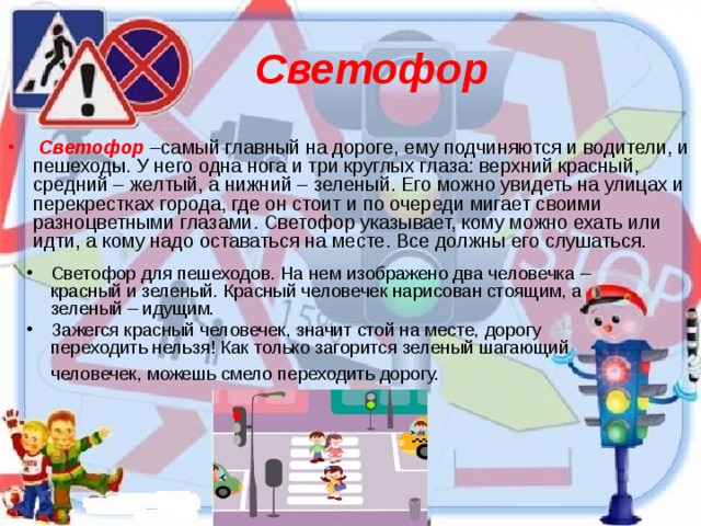 Светофор   Светофор –самый главный на дороге, ему подчиняются и водители, и пешеходы. У него одна нога и три круглых глаза: верхний красный, средний – желтый, а нижний – зеленый. Его можно увидеть на улицах и перекрестках города, где он стоит и по очереди мигает своими разноцветными глазами. Светофор указывает, кому можно ехать или идти, а кому надо оставаться на месте. Все должны его слушаться.  Светофор для пешеходов. На нем изображено два человечка – красный и зеленый. Красный человечек нарисован стоящим, а зеленый – идущим. Зажегся красный человечек, значит стой на месте, дорогу переходить нельзя! Как только загорится зеленый шагающий человечек, можешь смело переходить дорогу.    